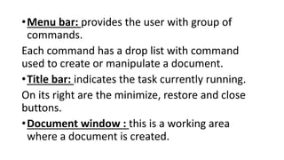 •Menu bar: provides the user with group of
commands.
Each command has a drop list with command
used to create or manipulate a document.
•Title bar: indicates the task currently running.
On its right are the minimize, restore and close
buttons.
•Document window : this is a working area
where a document is created.
 