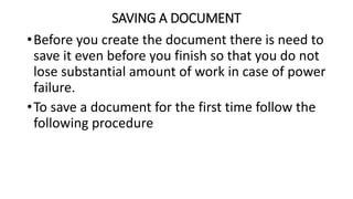 SAVING A DOCUMENT
•Before you create the document there is need to
save it even before you finish so that you do not
lose substantial amount of work in case of power
failure.
•To save a document for the first time follow the
following procedure
 