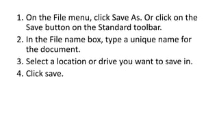 1. On the File menu, click Save As. Or click on the
Save button on the Standard toolbar.
2. In the File name box, type a unique name for
the document.
3. Select a location or drive you want to save in.
4. Click save.
 