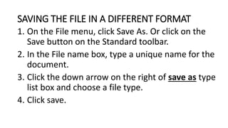 SAVING THE FILE IN A DIFFERENT FORMAT
1. On the File menu, click Save As. Or click on the
Save button on the Standard toolbar.
2. In the File name box, type a unique name for the
document.
3. Click the down arrow on the right of save as type
list box and choose a file type.
4. Click save.
 