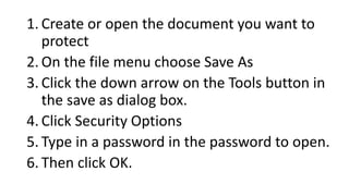 1. Create or open the document you want to
protect
2. On the file menu choose Save As
3. Click the down arrow on the Tools button in
the save as dialog box.
4. Click Security Options
5. Type in a password in the password to open.
6. Then click OK.
 