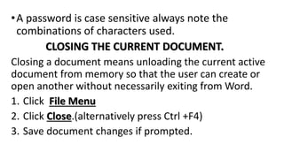 •A password is case sensitive always note the
combinations of characters used.
CLOSING THE CURRENT DOCUMENT.
Closing a document means unloading the current active
document from memory so that the user can create or
open another without necessarily exiting from Word.
1. Click File Menu
2. Click Close.(alternatively press Ctrl +F4)
3. Save document changes if prompted.
 