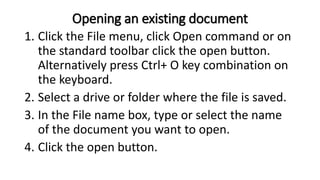 Opening an existing document
1. Click the File menu, click Open command or on
the standard toolbar click the open button.
Alternatively press Ctrl+ O key combination on
the keyboard.
2. Select a drive or folder where the file is saved.
3. In the File name box, type or select the name
of the document you want to open.
4. Click the open button.
 