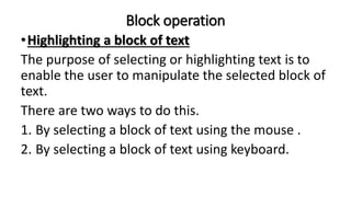 Block operation
•Highlighting a block of text
The purpose of selecting or highlighting text is to
enable the user to manipulate the selected block of
text.
There are two ways to do this.
1. By selecting a block of text using the mouse .
2. By selecting a block of text using keyboard.
 