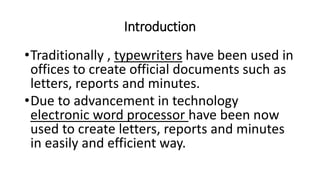 Introduction
•Traditionally , typewriters have been used in
offices to create official documents such as
letters, reports and minutes.
•Due to advancement in technology
electronic word processor have been now
used to create letters, reports and minutes
in easily and efficient way.
 