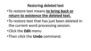 Restoring deleted text
•To restore text means to bring back or
return to existence the deleted text.
•To restore text that has just been deleted in
the current word processing session.
•Click the Edit menu
•Then click the Undo command.
 