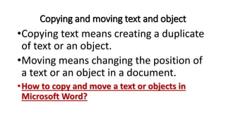 Copying and moving text and object
•Copying text means creating a duplicate
of text or an object.
•Moving means changing the position of
a text or an object in a document.
•How to copy and move a text or objects in
Microsoft Word?
 