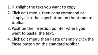 1. Highlight the text you want to copy
2. Click edit menu, then copy command or
simply click the copy button on the standard
toolbar.
3. Position the insertion pointer where you
want to paste the text.
4. Click Edit menu then Paste or simply click the
Paste button on the standard toolbar.
 