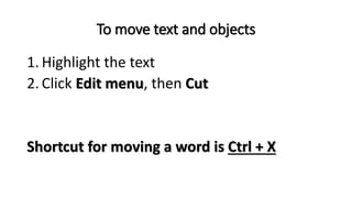 To move text and objects
1. Highlight the text
2. Click Edit menu, then Cut
Shortcut for moving a word is Ctrl + X
 