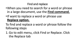 Find and replace
•When you need to search for a word or phrase
in a large document, use the Find command.
•If want to replace a word or phrase use
Replace option.
To find and replace a word or phrase follow the
following steps
1. Go to edit menu, click Find or Replace. Click
the Replace tab
 