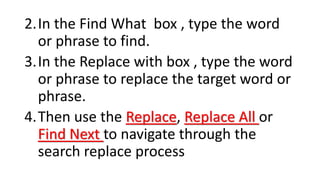 2.In the Find What box , type the word
or phrase to find.
3.In the Replace with box , type the word
or phrase to replace the target word or
phrase.
4.Then use the Replace, Replace All or
Find Next to navigate through the
search replace process
 