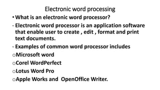 Electronic word processing
• What is an electronic word processor?
- Electronic word processor is an application software
that enable user to create , edit , format and print
text documents.
- Examples of common word processor includes
oMicrosoft word
oCorel WordPerfect
oLotus Word Pro
oApple Works and OpenOffice Writer.
 