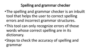 Spelling and grammar checker
•The spelling and grammar checker is an inbuilt
tool that helps the user to correct spelling
errors and incorrect grammar structures.
•This tool can only recognize errors of those
words whose correct spelling are in its
dictionary.
•Steps to check the accuracy of spelling and
grammar
 