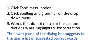 1. Click Tools menu option
2. Click Spelling and grammar on the drop
down menu
3. Words that do not match in the custom
dictionary are highlighted for correction.
The lower plane of the dialog box suggests to
the user a list of suggested correct words.
 
