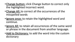 •Change button: click Change button to correct only
the highlighted incorrect word.
•Change All: to correct all the occurrences of the
misspelled words
•Ignore once: to retain the highlighted word and
continue.
•Ignore All: to retain all occurrences of the same word
or phrase in the document from another language.
•Add to Dictionary: to add the word into the custom
dictionary
 