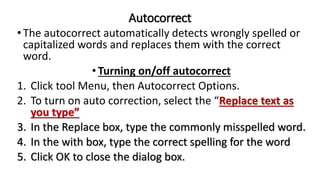 Autocorrect
•The autocorrect automatically detects wrongly spelled or
capitalized words and replaces them with the correct
word.
•Turning on/off autocorrect
1. Click tool Menu, then Autocorrect Options.
2. To turn on auto correction, select the “Replace text as
you type”
3. In the Replace box, type the commonly misspelled word.
4. In the with box, type the correct spelling for the word
5. Click OK to close the dialog box.
 