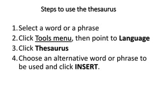 Steps to use the thesaurus
1.Select a word or a phrase
2.Click Tools menu, then point to Language
3.Click Thesaurus
4.Choose an alternative word or phrase to
be used and click INSERT.
 