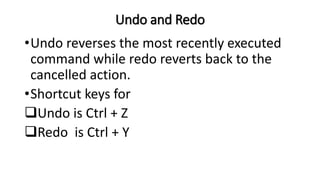 Undo and Redo
•Undo reverses the most recently executed
command while redo reverts back to the
cancelled action.
•Shortcut keys for
Undo is Ctrl + Z
Redo is Ctrl + Y
 