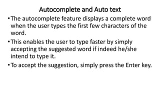 Autocomplete and Auto text
•The autocomplete feature displays a complete word
when the user types the first few characters of the
word.
•This enables the user to type faster by simply
accepting the suggested word if indeed he/she
intend to type it.
•To accept the suggestion, simply press the Enter key.
 