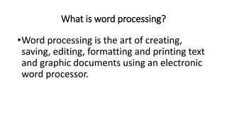 What is word processing?
•Word processing is the art of creating,
saving, editing, formatting and printing text
and graphic documents using an electronic
word processor.
 