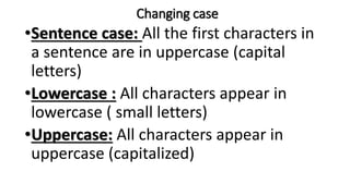 Changing case
•Sentence case: All the first characters in
a sentence are in uppercase (capital
letters)
•Lowercase : All characters appear in
lowercase ( small letters)
•Uppercase: All characters appear in
uppercase (capitalized)
 