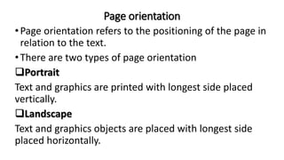 Page orientation
•Page orientation refers to the positioning of the page in
relation to the text.
•There are two types of page orientation
Portrait
Text and graphics are printed with longest side placed
vertically.
Landscape
Text and graphics objects are placed with longest side
placed horizontally.
 