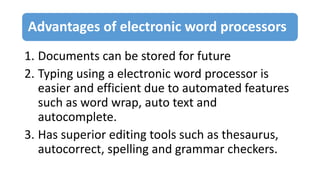 Advantages of electronic word processors
1. Documents can be stored for future
2. Typing using a electronic word processor is
easier and efficient due to automated features
such as word wrap, auto text and
autocomplete.
3. Has superior editing tools such as thesaurus,
autocorrect, spelling and grammar checkers.
 