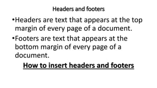 Headers and footers
•Headers are text that appears at the top
margin of every page of a document.
•Footers are text that appears at the
bottom margin of every page of a
document.
How to insert headers and footers
 