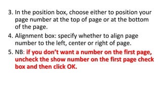 3. In the position box, choose either to position your
page number at the top of page or at the bottom
of the page.
4. Alignment box: specify whether to align page
number to the left, center or right of page.
5. NB: if you don’t want a number on the first page,
uncheck the show number on the first page check
box and then click OK.
 