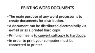 PRINTING WORD DOCUMENTS
•The main purpose of any word processor is to
create documents for distribution.
•A document can be distributed electronically via
e-mail or as a printed hard copy.
•Printing means to convert softcopy to hardcopy.
•In order to print your computer must be
connected to printer.
 