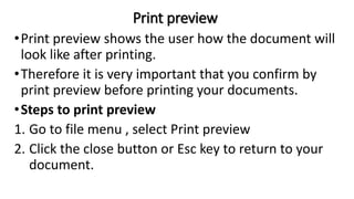 Print preview
•Print preview shows the user how the document will
look like after printing.
•Therefore it is very important that you confirm by
print preview before printing your documents.
•Steps to print preview
1. Go to file menu , select Print preview
2. Click the close button or Esc key to return to your
document.
 