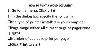 HOW TO PRINT A WORD DOCUMENT
1. Go to file menu, Click print
2. In the dialog box specify the following:
the type of printer installed in your computer.
Page range either All,current page or page(some
pages)
Number of copies to print per page
Click Print to start.
 