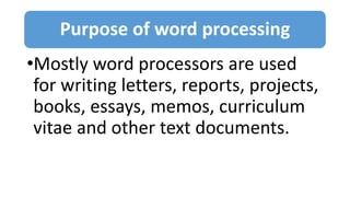 Purpose of word processing
•Mostly word processors are used
for writing letters, reports, projects,
books, essays, memos, curriculum
vitae and other text documents.
 
