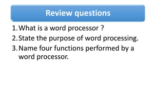 Review questions
1.What is a word processor ?
2.State the purpose of word processing.
3.Name four functions performed by a
word processor.
 