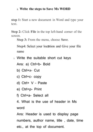 2. Write the steps to Save Ms WORD
step 1: Start a new document in Word and type your
text.
Step 2: Click File in the top left-hand corner of the
screen.
Step 3: From the menu, choose Save.
Step4: Select your location and Give your file
name
3. Write the suitable short cut keys
Ans: a) Ctrl+b- Bold
b) Ctrl+x- Cut
c) Ctrl+c- copy
d) Ctrl+ V – Paste
e) Ctrl+p- Print
f) Ctrl+a- Select all
4. What is the use of header in Ms
word
Ans: Header is used to display page
numbers, author name, title , date, time
etc., at the top of document.
 
