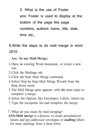 5. What is the use of Footer
ans: Footer is used to display at the
bottom of the page like page
numbers, authors name, title, date,
time etc.,
6.Write the steps to do mail merge in word
2010.
Ans: To use Mail Merge:
1.Open an existing Word document, or create a new
one.
2.Click the Mailings tab.
3.Click the Start Mail Merge command.
4.Select Step by Step Mail Merge Wizard from the
drop down menu
5.The Mail Merge pane appears with six main steps to
complete a merge.
6.Select the Options like Envelopes, Labels, letters etc
7.Type the receipents list and complete the merge
7. What do you mean by mail merging?
ANS:Mail merge is a process to create personalized
letters and pre-addressed envelopes or mailing labels
for mass mailings from a form letter.
 