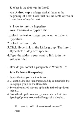 8. What is the drop cap in Word?
Ans:A drop cap is a large capital letter at the
beginning of a text block that has the depth of two or
more lines of regular text.
9. How to insert a hyperlink
Ans: To insert a hyperlink:
1.Select the text or image you want to make a
hyperlink.
2.Select the Insert tab.
3.Click Hyperlink in the Links group. The Insert
Hyperlink dialog box appears. ...
4.Type the address you want to link to in the
Address filed.
10. How do you format a paragraph in Word 2010?
Ans:To format line spacing:
1.Select the text you want to format.
2.Click the Line and Paragraph Spacing command in the
Paragraph group on the Home tab.
3.Select the desired spacing option from the drop-down
menu. ...
4.From the drop-down menu, you can also select Line
Spacing Options to open the Paragraph dialog box.
11. How to add columns to a document?
Ans:
 