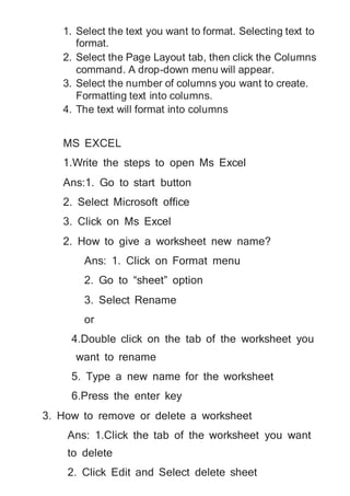 1. Select the text you want to format. Selecting text to
format.
2. Select the Page Layout tab, then click the Columns
command. A drop-down menu will appear.
3. Select the number of columns you want to create.
Formatting text into columns.
4. The text will format into columns
MS EXCEL
1.Write the steps to open Ms Excel
Ans:1. Go to start button
2. Select Microsoft office
3. Click on Ms Excel
2. How to give a worksheet new name?
Ans: 1. Click on Format menu
2. Go to “sheet” option
3. Select Rename
or
4.Double click on the tab of the worksheet you
want to rename
5. Type a new name for the worksheet
6.Press the enter key
3. How to remove or delete a worksheet
Ans: 1.Click the tab of the worksheet you want
to delete
2. Click Edit and Select delete sheet
 