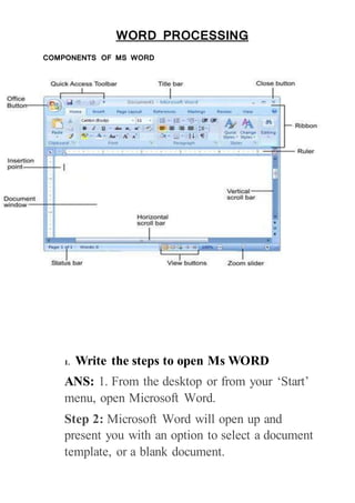 WORD PROCESSING
COMPONENTS OF MS WORD
1. Write the steps to open Ms WORD
ANS: 1. From the desktop or from your ‘Start’
menu, open Microsoft Word.
Step 2: Microsoft Word will open up and
present you with an option to select a document
template, or a blank document.
 