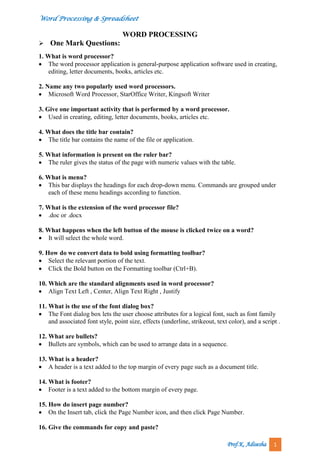 Word Processing & Spreadsheet
Prof.K. Adisesha 1
WORD PROCESSING
One Mark Questions:
1. What is word processor?
 The word processor application is general-purpose application software used in creating,
editing, letter documents, books, articles etc.
2. Name any two popularly used word processors.
 Microsoft Word Processor, StarOffice Writer, Kingsoft Writer
3. Give one important activity that is performed by a word processor.
 Used in creating, editing, letter documents, books, articles etc.
4. What does the title bar contain?
 The title bar contains the name of the file or application.
5. What information is present on the ruler bar?
 The ruler gives the status of the page with numeric values with the table.
6. What is menu?
 This bar displays the headings for each drop-down menu. Commands are grouped under
each of these menu headings according to function.
7. What is the extension of the word processor file?
 .doc or .docx
8. What happens when the left button of the mouse is clicked twice on a word?
 It will select the whole word.
9. How do we convert data to bold using formatting toolbar?
 Select the relevant portion of the text.
 Click the Bold button on the Formatting toolbar (Ctrl+B).
10. Which are the standard alignments used in word processor?
 Align Text Left , Center, Align Text Right , Justify
11. What is the use of the font dialog box?
 The Font dialog box lets the user choose attributes for a logical font, such as font family
and associated font style, point size, effects (underline, strikeout, text color), and a script .
12. What are bullets?
 Bullets are symbols, which can be used to arrange data in a sequence.
13. What is a header?
 A header is a text added to the top margin of every page such as a document title.
14. What is footer?
 Footer is a text added to the bottom margin of every page.
15. How do insert page number?
 On the Insert tab, click the Page Number icon, and then click Page Number.
16. Give the commands for copy and paste?
 
