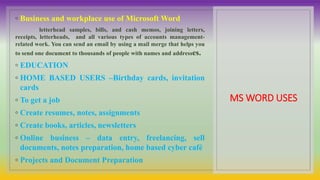 MS WORD USES
◦ Business and workplace use of Microsoft Word
letterhead samples, bills, and cash memos, joining letters,
receipts, letterheads, and all various types of accounts management-
related work. You can send an email by using a mail merge that helps you
to send one document to thousands of people with names and addresses.
◦ EDUCATION
◦ HOME BASED USERS –Birthday cards, invitation
cards
◦ To get a job
◦ Create resumes, notes, assignments
◦ Create books, articles, newsletters
◦ Online business – data entry, freelancing, sell
documents, notes preparation, home based cyber café
◦ Projects and Document Preparation
 