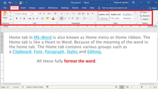 Home tab in MS-Word is also known as Home menu or Home ribbon. The
Home tab is like a Heart to Word. Because of the meaning of the word in
the home tab. The Home tab contains various groups such as
a Clipboard, Font, Paragraph, Styles and Editing.
All these fully format the word.
 