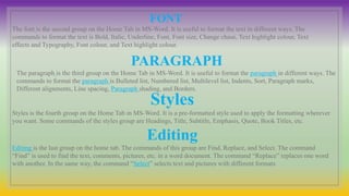FONT
The font is the second group on the Home Tab in MS-Word. It is useful to format the text in different ways. The
commands to format the text is Bold, Italic, Underline, Font, Font size, Change chase, Text highlight colour, Text
effects and Typography, Font colour, and Text highlight colour.
PARAGRAPH
The paragraph is the third group on the Home Tab in MS-Word. It is useful to format the paragraph in different ways. The
commands to format the paragraph is Bulleted list, Numbered list, Multilevel list, Indents, Sort, Paragraph marks,
Different alignments, Line spacing, Paragraph shading, and Borders.
Styles
Styles is the fourth group on the Home Tab in MS-Word. It is a pre-formatted style used to apply the formatting wherever
you want. Some commands of the styles group are Headings, Title, Subtitle, Emphasis, Quote, Book Titles, etc.
Editing
Editing is the last group on the home tab. The commands of this group are Find, Replace, and Select. The command
“Find” is used to find the text, comments, pictures, etc. in a word document. The command “Replace” replaces one word
with another. In the same way, the command “Select” selects text and pictures with different formats
 
