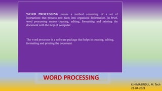 K.HIMABINDU., M. Tech
23-04-2021
WORD PROCESSING
WORD PROCESSING means a method consisting of a set of
instructions that process raw facts into organized Information. In brief,
word processing means creating, editing, formatting and printing the
document with the help of computer.
The word processor is a software package that helps in creating, editing,
formatting and printing the document.
 