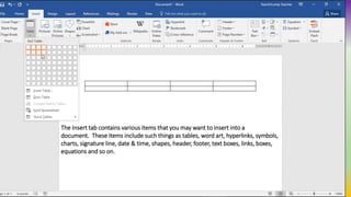 The Insert tab contains various items that you may want to insert into a
document. These items include such things as tables, word art, hyperlinks, symbols,
charts, signature line, date & time, shapes, header, footer, text boxes, links, boxes,
equations and so on.
 