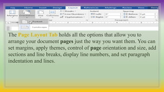 The Page Layout Tab holds all the options that allow you to
arrange your document pages just the way you want them. You can
set margins, apply themes, control of page orientation and size, add
sections and line breaks, display line numbers, and set paragraph
indentation and lines.
 