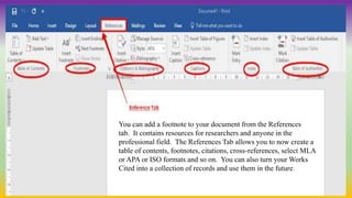 You can add a footnote to your document from the References
tab. It contains resources for researchers and anyone in the
professional field. The References Tab allows you to now create a
table of contents, footnotes, citations, cross‐references, select MLA
or APA or ISO formats and so on. You can also turn your Works
Cited into a collection of records and use them in the future.
 