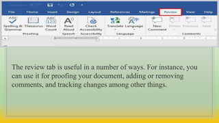 The review tab is useful in a number of ways. For instance, you
can use it for proofing your document, adding or removing
comments, and tracking changes among other things.
 
