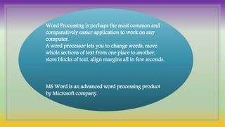 Word Processing is perhaps the most common and
comparatively easier application to work on any
computer.
A word processor lets you to change words, move
whole sections of text from one place to another,
store blocks of text, align margins all in few seconds..
MS Word is an advanced word processing product
by Microsoft company.
 