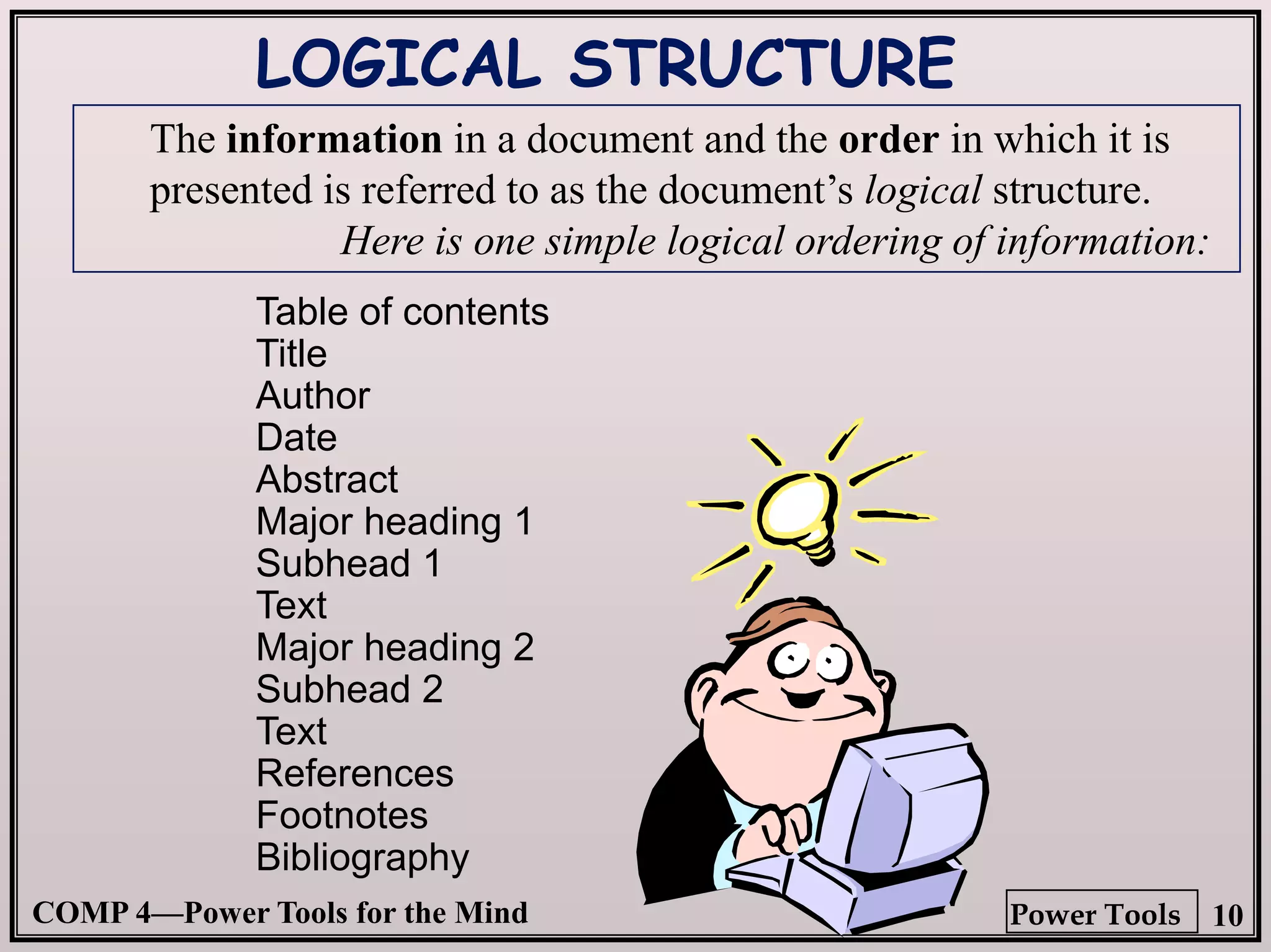 COMP 4—Power Tools for the Mind 10
Power Tools
Table of contents
Title
Author
Date
Abstract
Major heading 1
Subhead 1
Text
Major heading 2
Subhead 2
Text
References
Footnotes
Bibliography
LOGICAL STRUCTURE
The information in a document and the order in which it is
presented is referred to as the document’s logical structure.
Here is one simple logical ordering of information:
 